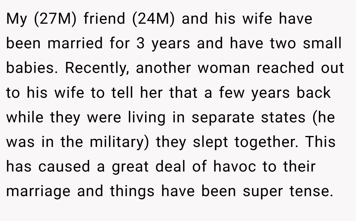My (27M) friend (24M) and his wife have been married for 3 years and have two small babies. Recently, another woman reached out to his wife to tell her that a few years back while they were living in separate states (he was in the military) they slept together. This has caused a great deal of havoc to their marriage and things have been super tense.