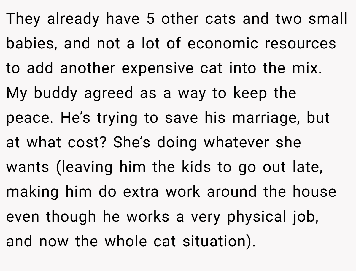 They already have 5 other cats and two small babies, and not a lot of economic resources to add another expensive cat into the mix. My buddy agreed as a way to keep the peace. He’s trying to save his marriage, but at what cost? She’s doing whatever she wants (leaving him the kids to go out late, making him do extra work around the house even though he works a very physical job, and now the whole cat situation).