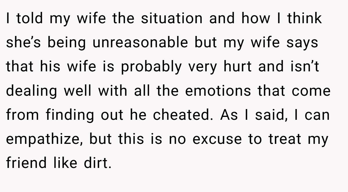 I told my wife the situation and how I think she’s being unreasonable but my wife says that his wife is probably very hurt and isn’t dealing well with all the emotions that come from finding out he cheated. As I said, I can empathize, but this is no excuse to treat my friend like dirt.
