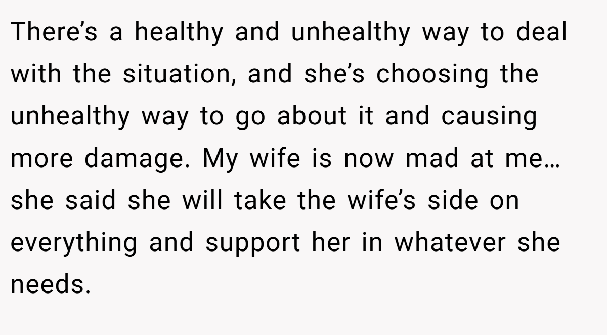 There’s a healthy and unhealthy way to deal with the situation, and she’s choosing the unhealthy way to go about it and causing more damage. My wife is now mad at me… she said she will take the wife’s side on everything and support her in whatever she needs.