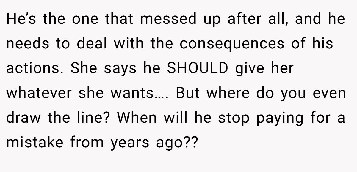 He’s the one that messed up after all, and he needs to deal with the consequences of his actions. She says he SHOULD give her whatever she wants…. But where do you even draw the line? When will he stop paying for a mistake from years ago??