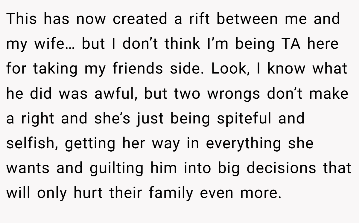 This has now created a rift between me and my wife… but I don’t think I’m being TA here for taking my friends side. Look, I know what he did was awful, but two wrongs don’t make a right and she’s just being spiteful and selfish, getting her way in everything she wants and guilting him into big decisions that will only hurt their family even more.