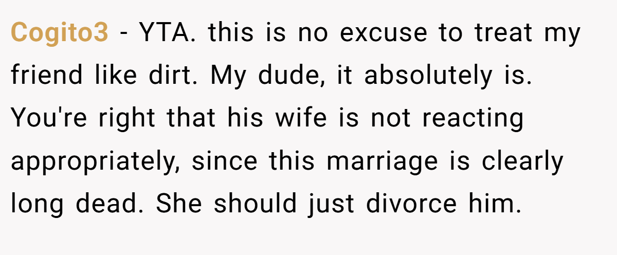 Cogito3 - YTA. this is no excuse to treat my friend like dirt. My dude, it absolutely is. You're right that his wife is not reacting appropriately, since this marriage is clearly long dead. She should just divorce him.