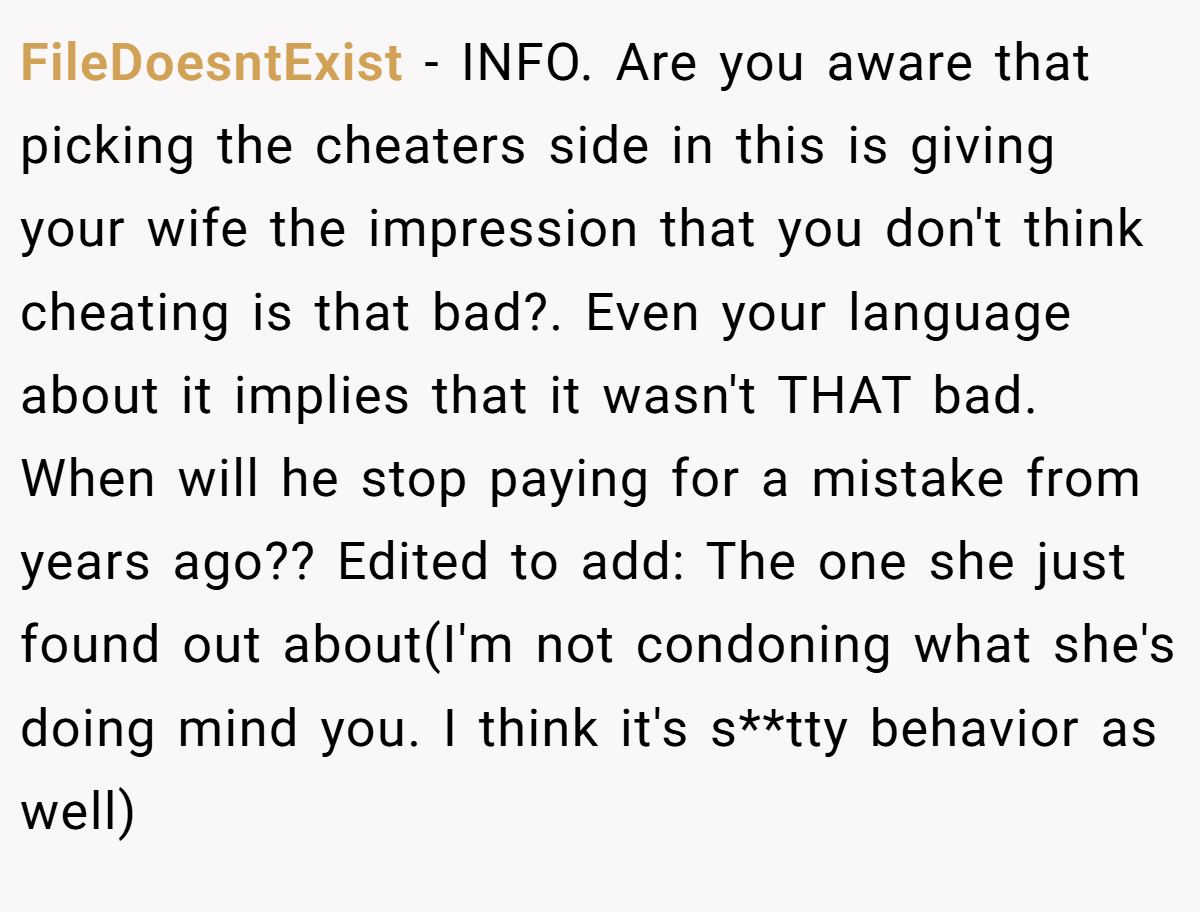 FileDoesntExist - INFO. Are you aware that picking the cheaters side in this is giving your wife the impression that you don't think cheating is that bad?. Even your language about it implies that it wasn't THAT bad. When will he stop paying for a mistake from years ago?? Edited to add: The one she just found out about(I'm not condoning what she's doing mind you. I think it's s**tty behavior as well)