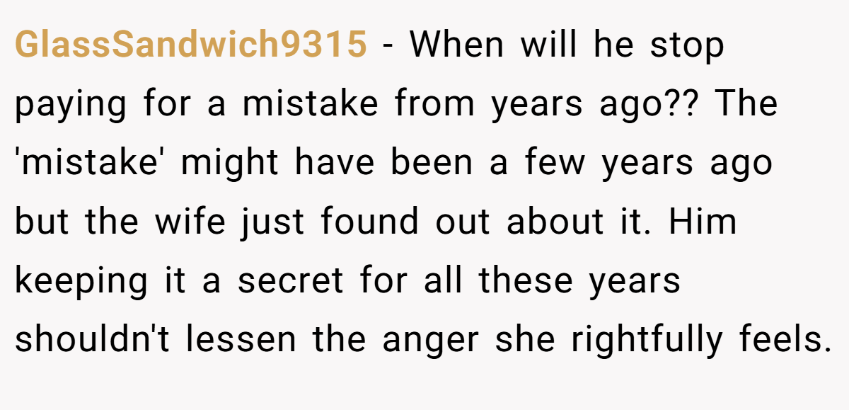 GlassSandwich9315 - When will he stop paying for a mistake from years ago?? The 'mistake' might have been a few years ago but the wife just found out about it. Him keeping it a secret for all these years shouldn't lessen the anger she rightfully feels.