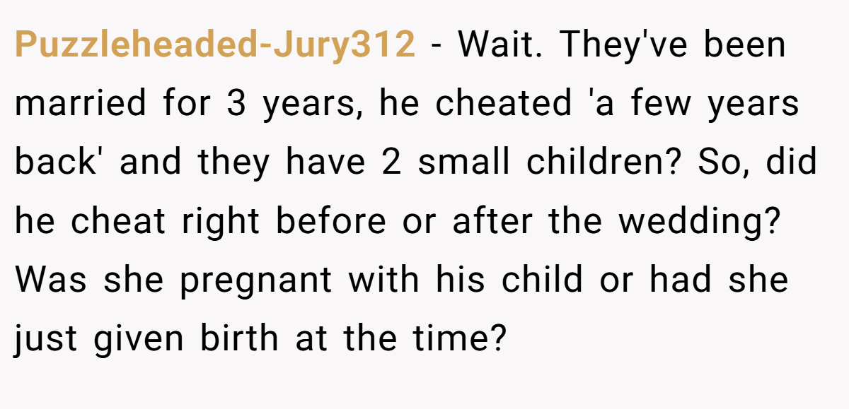 Puzzleheaded-Jury312 - Wait. They've been married for 3 years, he cheated 'a few years back' and they have 2 small children? So, did he cheat right before or after the wedding? Was she pregnant with his child or had she just given birth at the time?