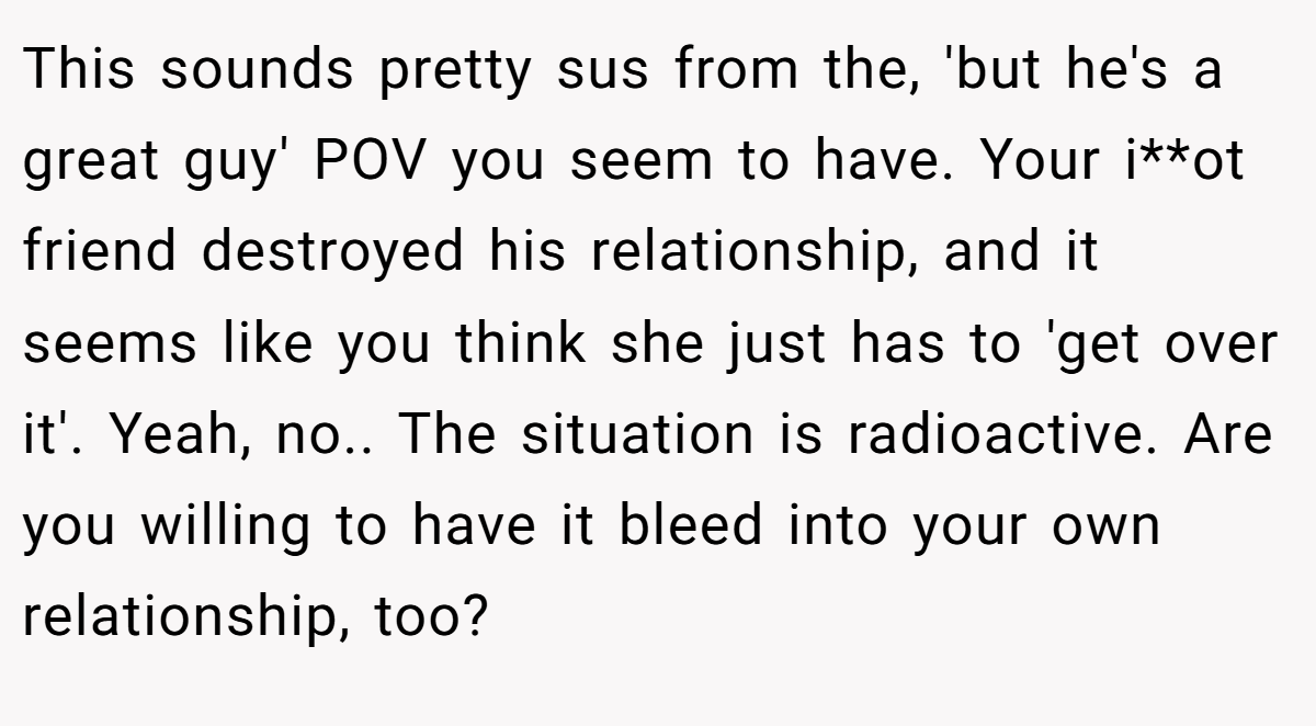 This sounds pretty sus from the, 'but he's a great guy' POV you seem to have. Your i**ot friend destroyed his relationship, and it seems like you think she just has to 'get over it'. Yeah, no.. The situation is radioactive. Are you willing to have it bleed into your own relationship, too?