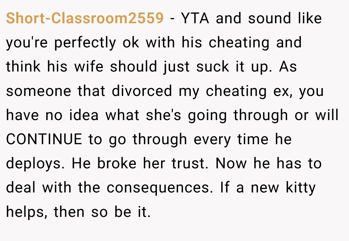 Short-Classroom2559 - YTA and sound like you're perfectly ok with his cheating and think his wife should just suck it up. As someone that divorced my cheating ex, you have no idea what she's going through or will CONTINUE to go through every time he deploys. He broke her trust. Now he has to deal with the consequences. If a new kitty helps, then so be it.