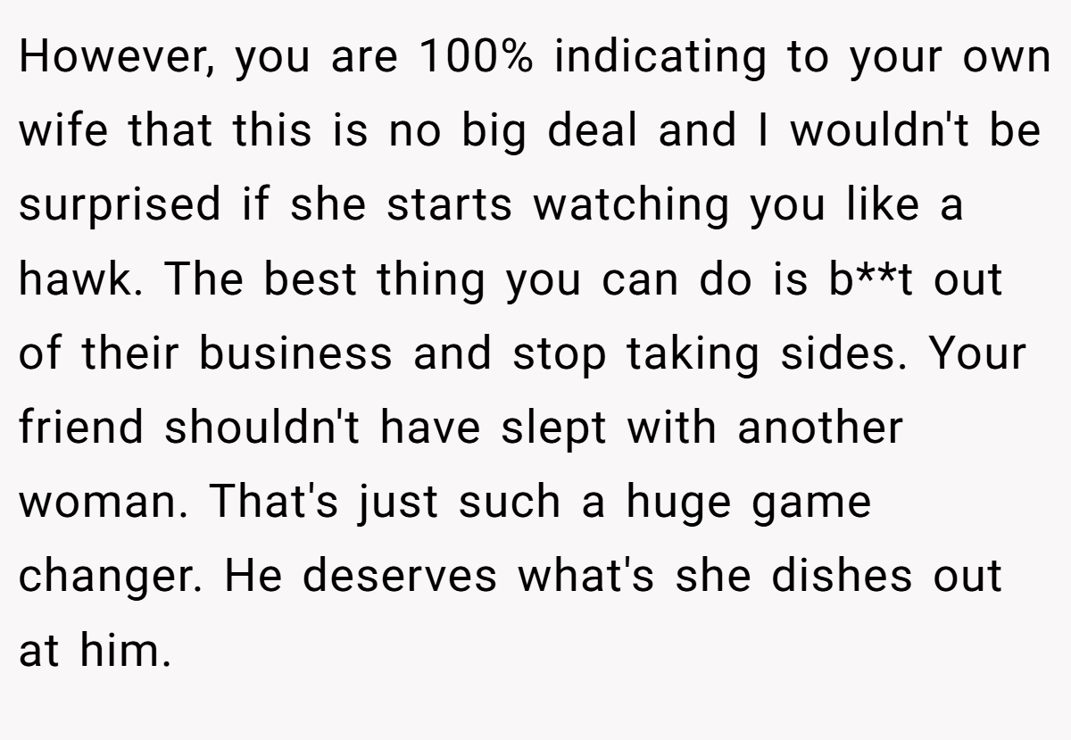 However, you are 100% indicating to your own wife that this is no big deal and I wouldn't be surprised if she starts watching you like a hawk. The best thing you can do is b**t out of their business and stop taking sides. Your friend shouldn't have slept with another woman. That's just such a huge game changer. He deserves what's she dishes out at him.