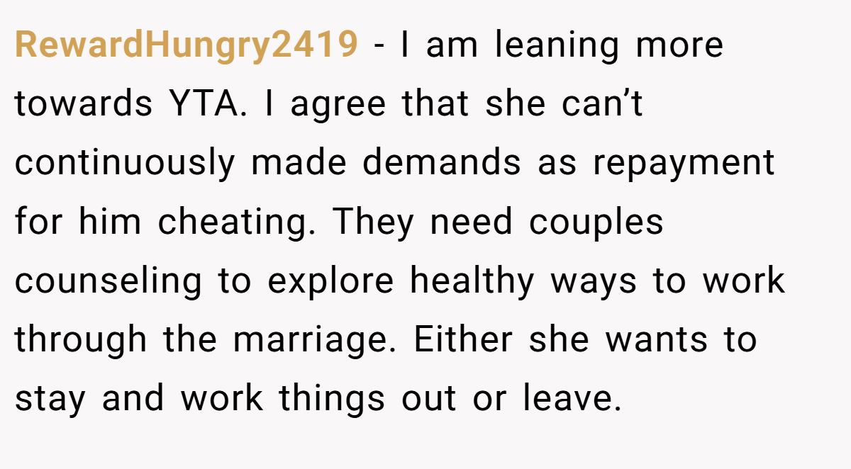 RewardHungry2419 - I am leaning more towards YTA. I agree that she can’t continuously made demands as repayment for him cheating. They need couples counseling to explore healthy ways to work through the marriage. Either she wants to stay and work things out or leave.