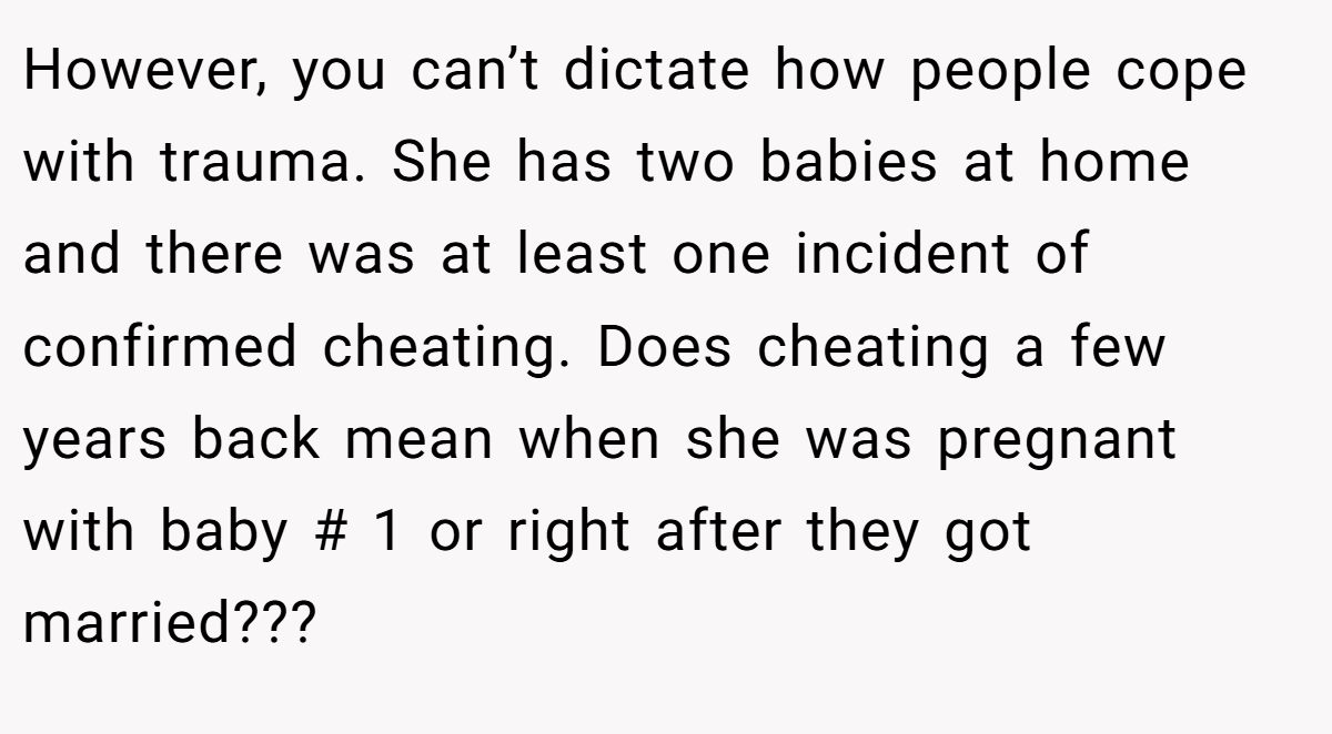 However, you can’t dictate how people cope with trauma. She has two babies at home and there was at least one incident of confirmed cheating. Does cheating a few years back mean when she was pregnant with baby # 1 or right after they got married???