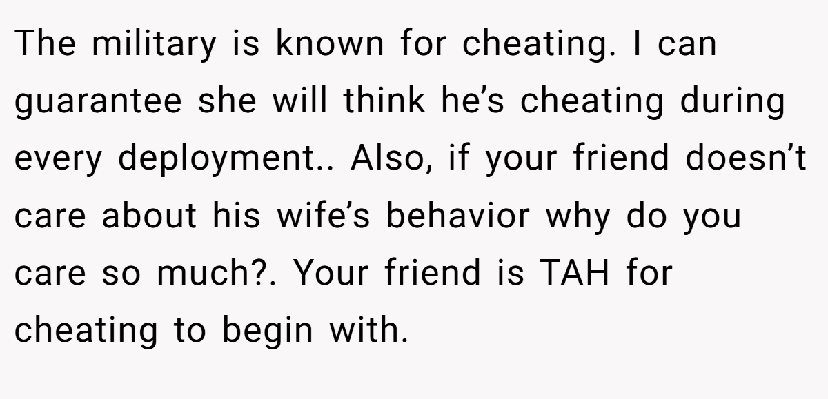 The military is known for cheating. I can guarantee she will think he’s cheating during every deployment.. Also, if your friend doesn’t care about his wife’s behavior why do you care so much?. Your friend is TAH for cheating to begin with.