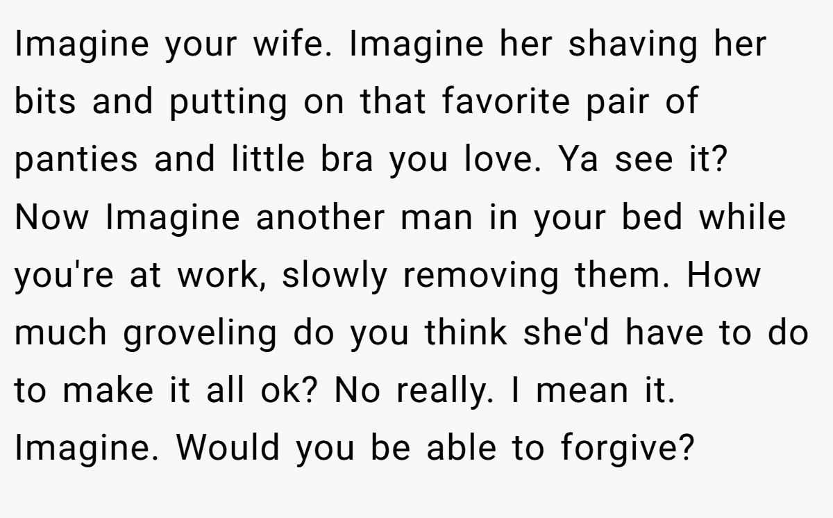 Imagine your wife. Imagine her shaving her bits and putting on that favorite pair of panties and little bra you love. Ya see it? Now Imagine another man in your bed while you're at work, slowly removing them. How much groveling do you think she'd have to do to make it all ok? No really. I mean it. Imagine. Would you be able to forgive?