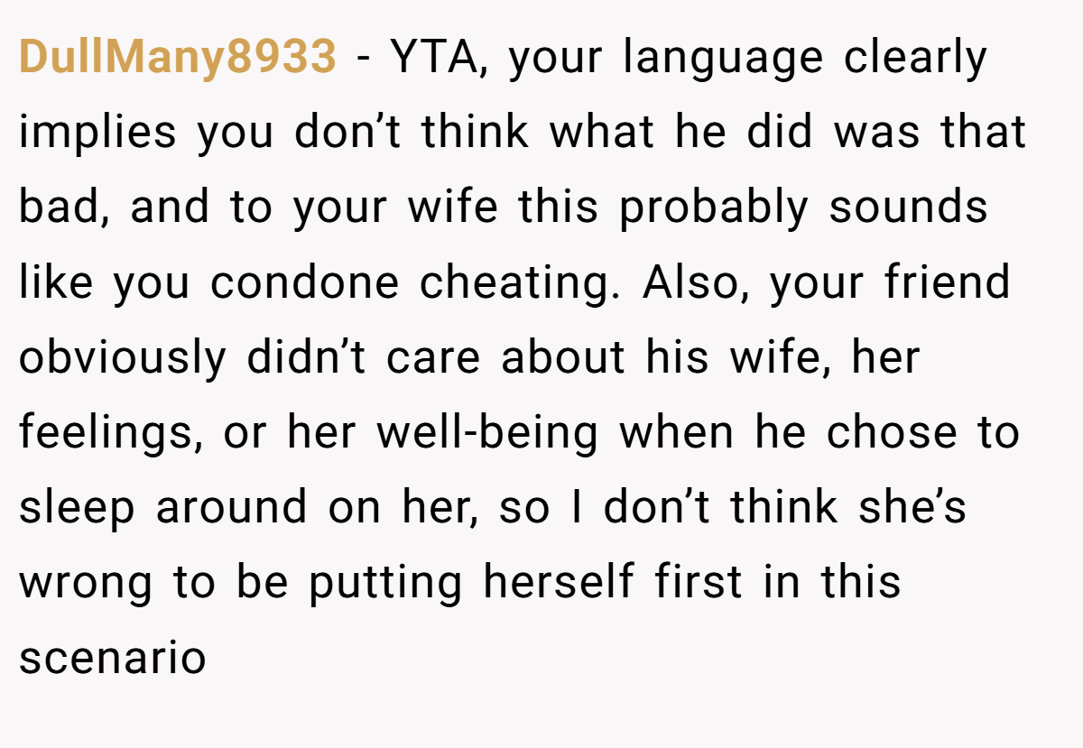 DullMany8933 - YTA, your language clearly implies you don’t think what he did was that bad, and to your wife this probably sounds like you condone cheating. Also, your friend obviously didn’t care about his wife, her feelings, or her well-being when he chose to sleep around on her, so I don’t think she’s wrong to be putting herself first in this scenario