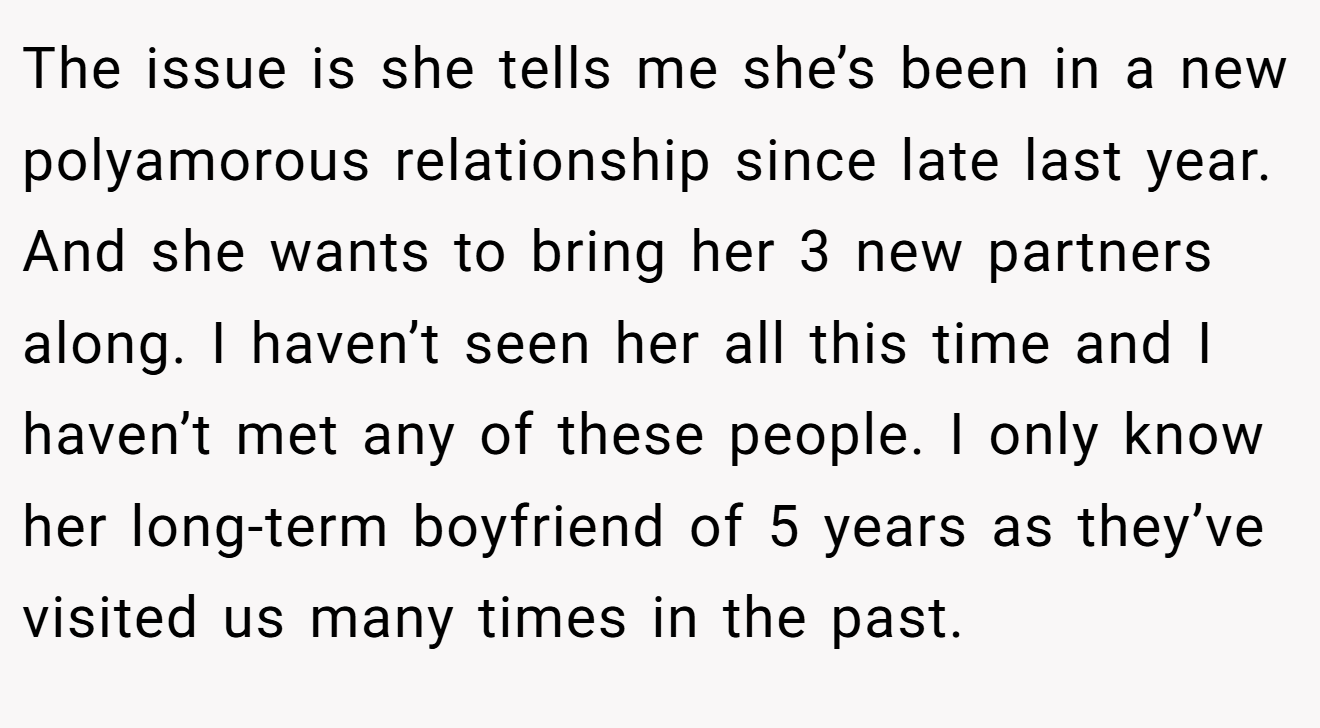 The issue is she tells me she’s been in a new polyamorous relationship since late last year. And she wants to bring her 3 new partners along. I haven’t seen her all this time and I haven’t met any of these people. I only know her long-term boyfriend of 5 years as they’ve visited us many times in the past.