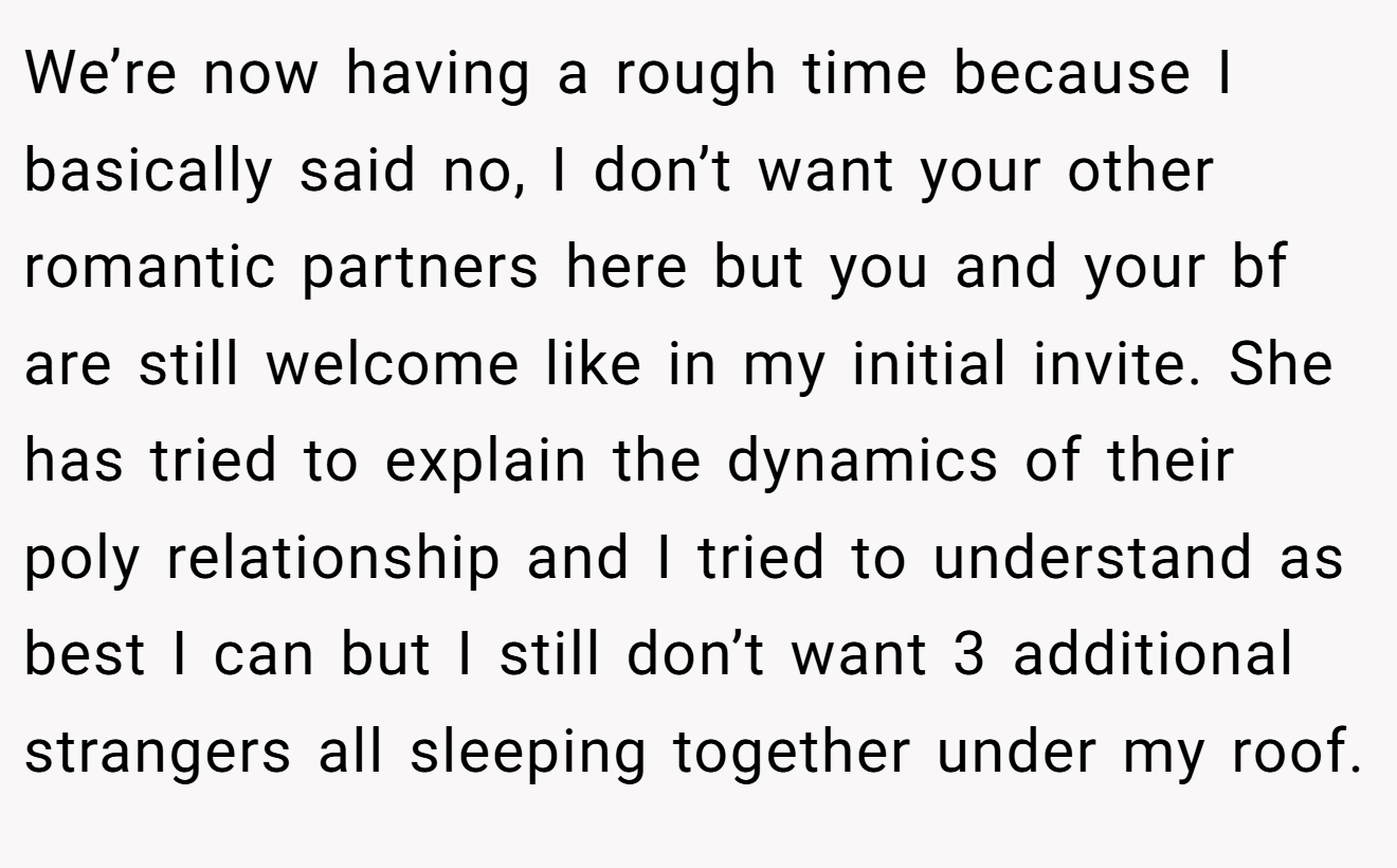 We’re now having a rough time because I basically said no, I don’t want your other romantic partners here but you and your bf are still welcome like in my initial invite. She has tried to explain the dynamics of their poly relationship and I tried to understand as best I can but I still don’t want 3 additional strangers all sleeping together under my roof.
