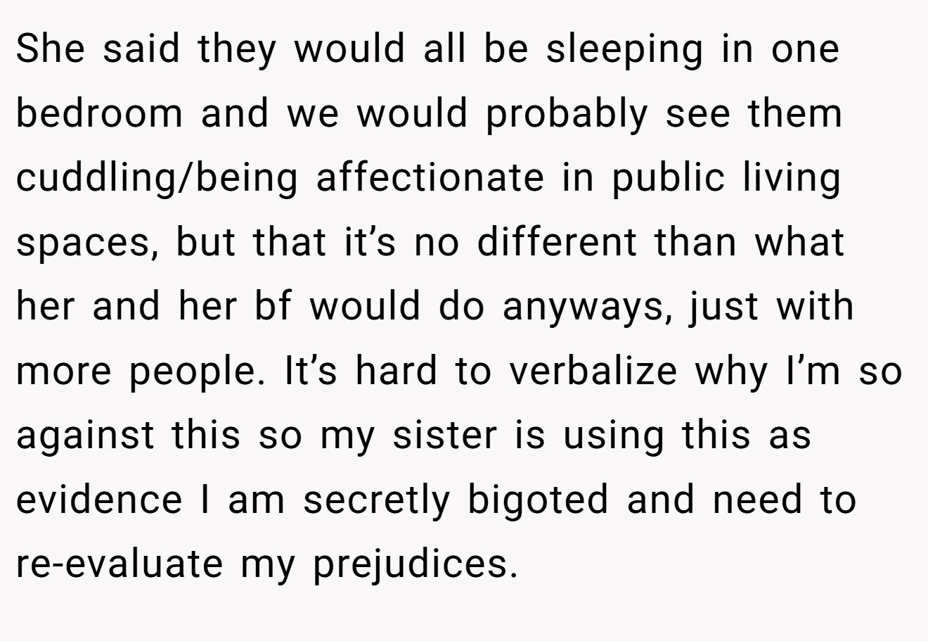 She said they would all be sleeping in one bedroom and we would probably see them cuddling/being affectionate in public living spaces, but that it’s no different than what her and her bf would do anyways, just with more people. It’s hard to verbalize why I’m so against this so my sister is using this as evidence I am secretly bigoted and need to re-evaluate my prejudices.
