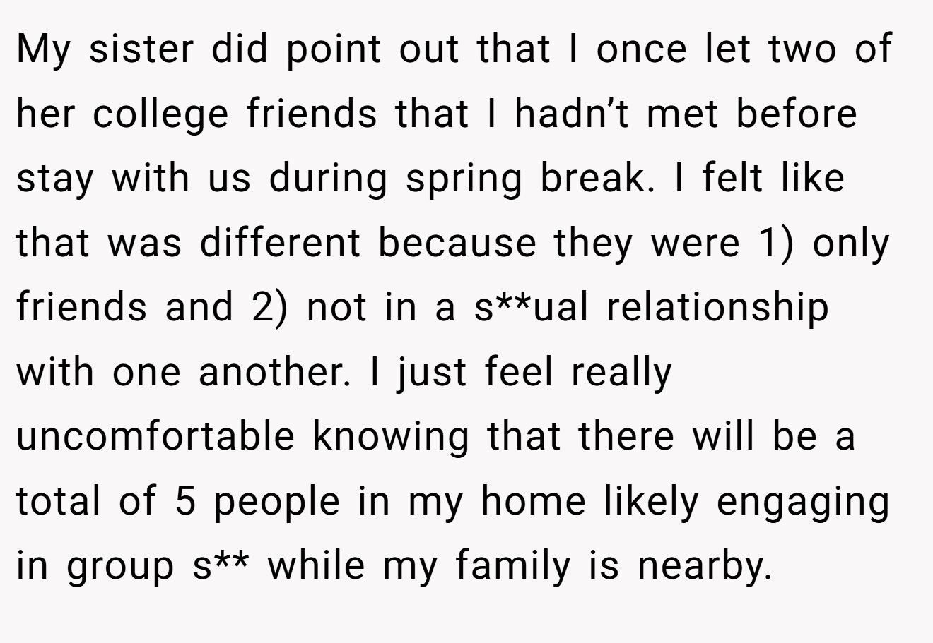 My sister did point out that I once let two of her college friends that I hadn’t met before stay with us during spring break. I felt like that was different because they were 1) only friends and 2) not in a s**ual relationship with one another. I just feel really uncomfortable knowing that there will be a total of 5 people in my home likely engaging in group s** while my family is nearby.