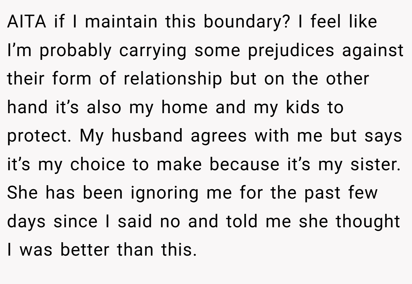 AITA if I maintain this boundary? I feel like I’m probably carrying some prejudices against their form of relationship but on the other hand it’s also my home and my kids to protect. My husband agrees with me but says it’s my choice to make because it’s my sister. She has been ignoring me for the past few days since I said no and told me she thought I was better than this.