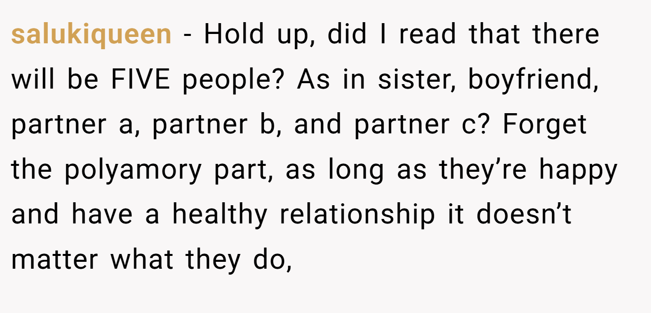 salukiqueen - Hold up, did I read that there will be FIVE people? As in sister, boyfriend, partner a, partner b, and partner c? Forget the polyamory part, as long as they’re happy and have a healthy relationship it doesn’t matter what they do,