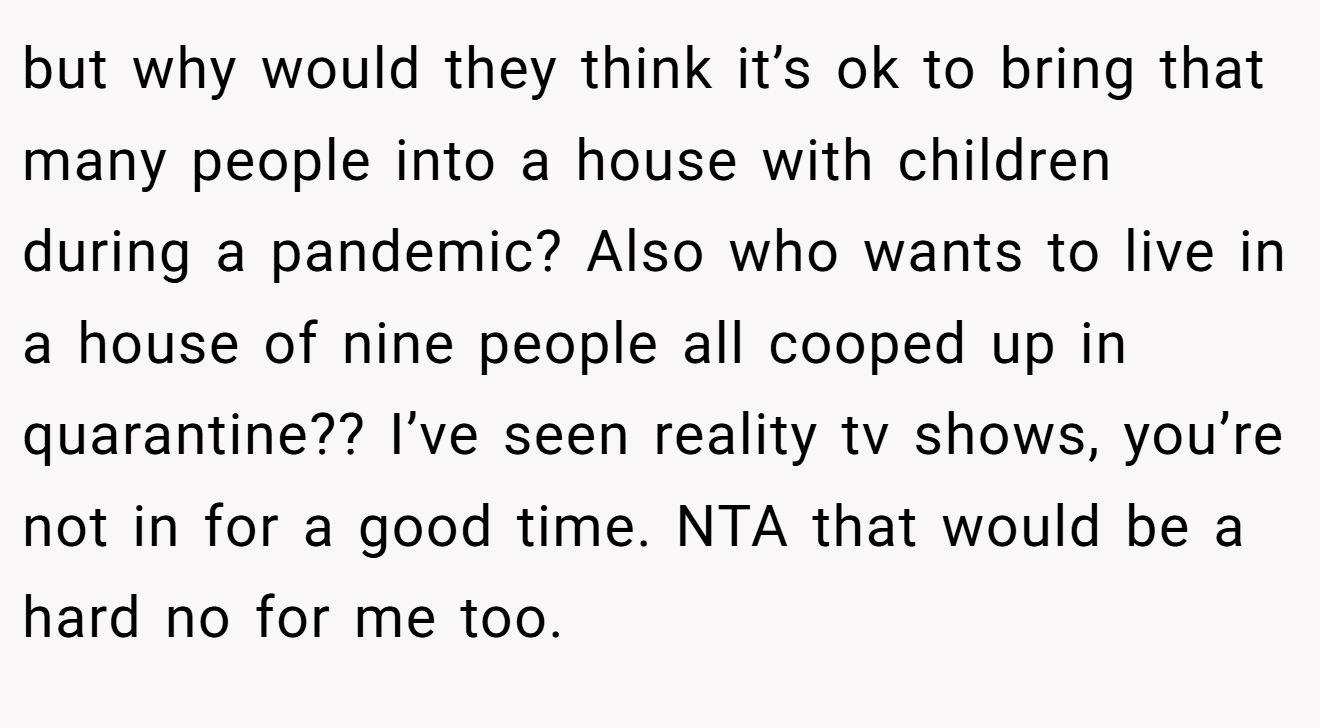 but why would they think it’s ok to bring that many people into a house with children during a pandemic? Also who wants to live in a house of nine people all cooped up in quarantine?? I’ve seen reality tv shows, you’re not in for a good time. NTA that would be a hard no for me too.