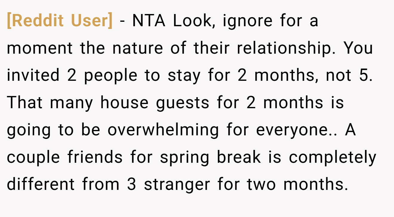 [Reddit User] - NTA Look, ignore for a moment the nature of their relationship. You invited 2 people to stay for 2 months, not 5. That many house guests for 2 months is going to be overwhelming for everyone.. A couple friends for spring break is completely different from 3 stranger for two months.