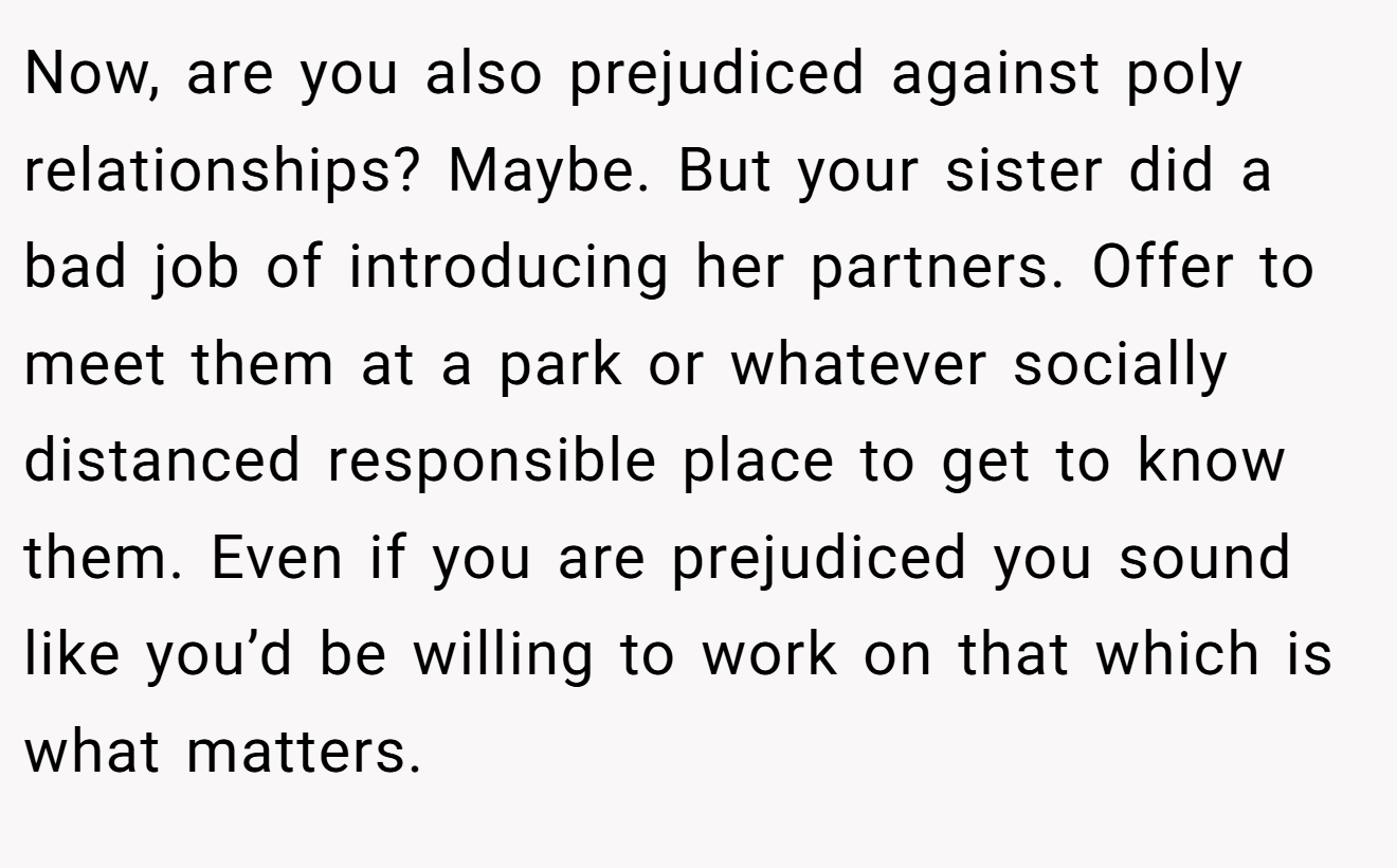 Now, are you also prejudiced against poly relationships? Maybe. But your sister did a bad job of introducing her partners. Offer to meet them at a park or whatever socially distanced responsible place to get to know them. Even if you are prejudiced you sound like you’d be willing to work on that which is what matters.