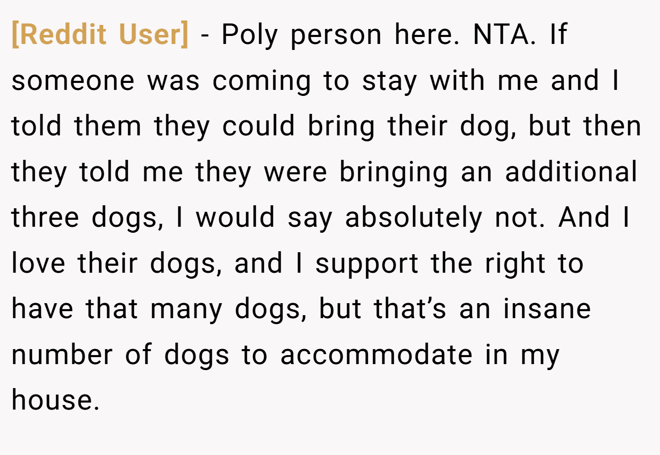 [Reddit User] - Poly person here. NTA. If someone was coming to stay with me and I told them they could bring their dog, but then they told me they were bringing an additional three dogs, I would say absolutely not. And I love their dogs, and I support the right to have that many dogs, but that’s an insane number of dogs to accommodate in my house.