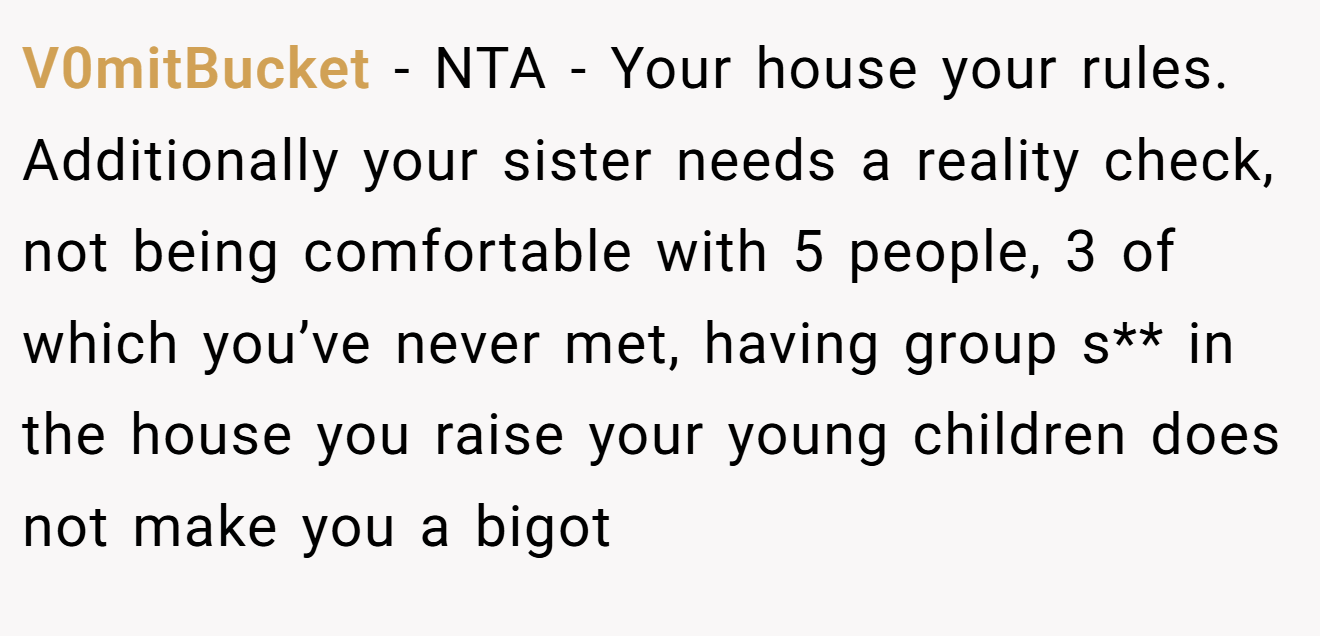 V0mitBucket - NTA - Your house your rules. Additionally your sister needs a reality check, not being comfortable with 5 people, 3 of which you’ve never met, having group s** in the house you raise your young children does not make you a bigot