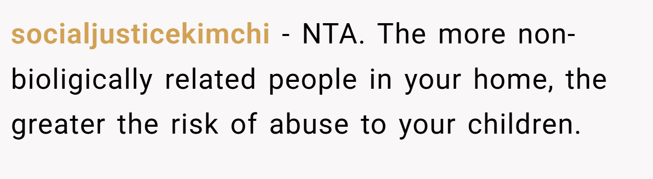 socialjusticekimchi - NTA. The more non-bioligically related people in your home, the greater the risk of abuse to your children.