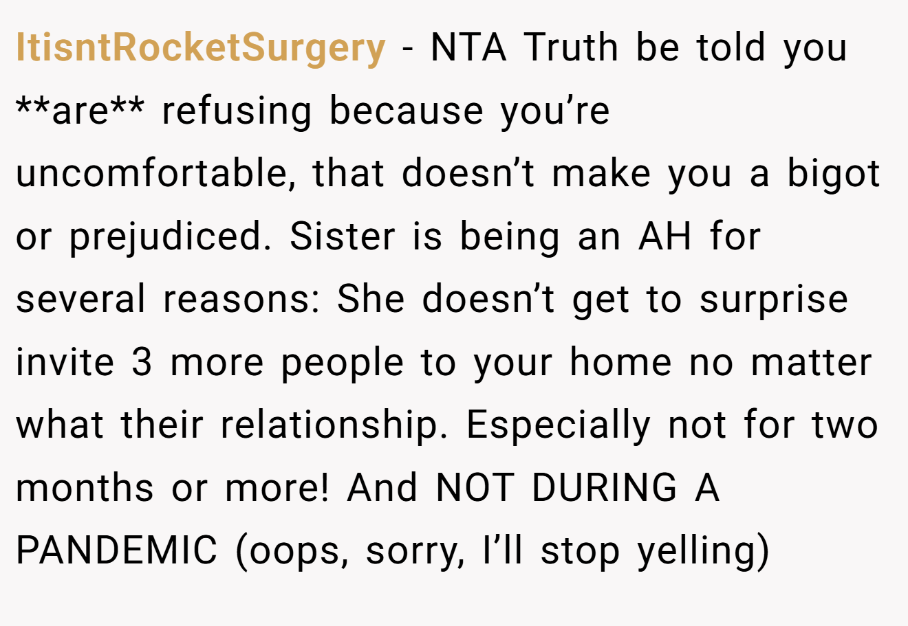 ItisntRocketSurgery - NTA Truth be told you **are** refusing because you’re uncomfortable, that doesn’t make you a bigot or prejudiced. Sister is being an AH for several reasons: She doesn’t get to surprise invite 3 more people to your home no matter what their relationship. Especially not for two months or more! And NOT DURING A PANDEMIC (oops, sorry, I’ll stop yelling)
