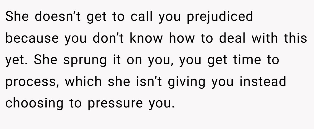 She doesn’t get to call you prejudiced because you don’t know how to deal with this yet. She sprung it on you, you get time to process, which she isn’t giving you instead choosing to pressure you.