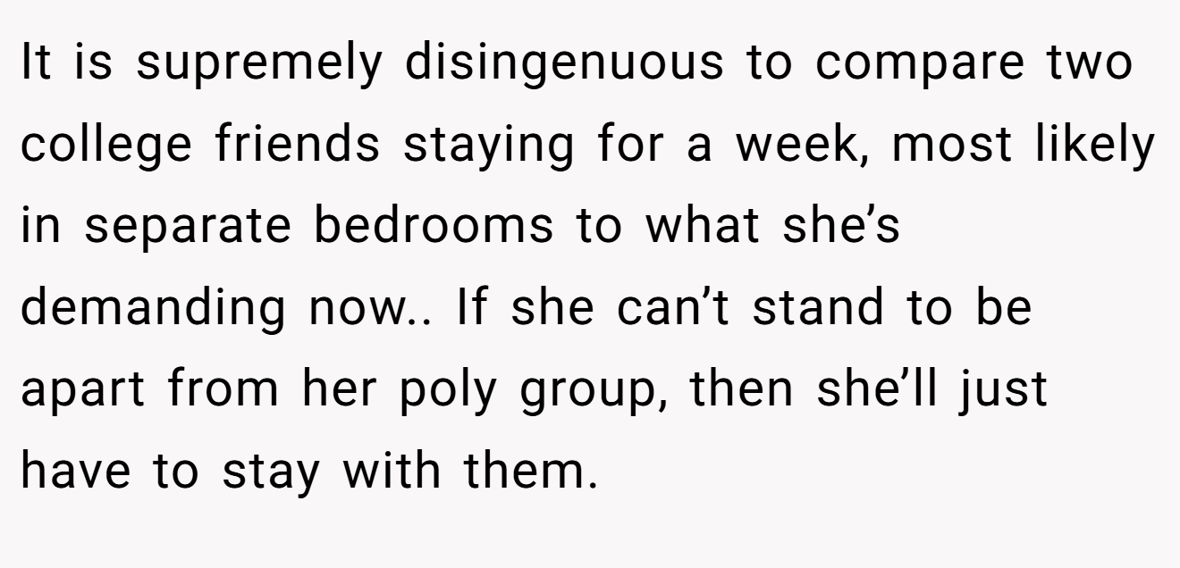It is supremely disingenuous to compare two college friends staying for a week, most likely in separate bedrooms to what she’s demanding now.. If she can’t stand to be apart from her poly group, then she’ll just have to stay with them.