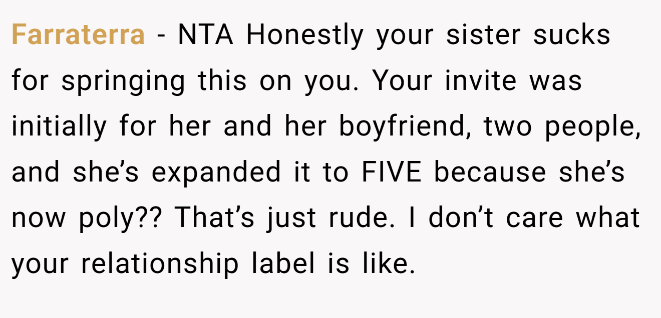 Farraterra - NTA Honestly your sister sucks for springing this on you. Your invite was initially for her and her boyfriend, two people, and she’s expanded it to FIVE because she’s now poly?? That’s just rude. I don’t care what your relationship label is like.