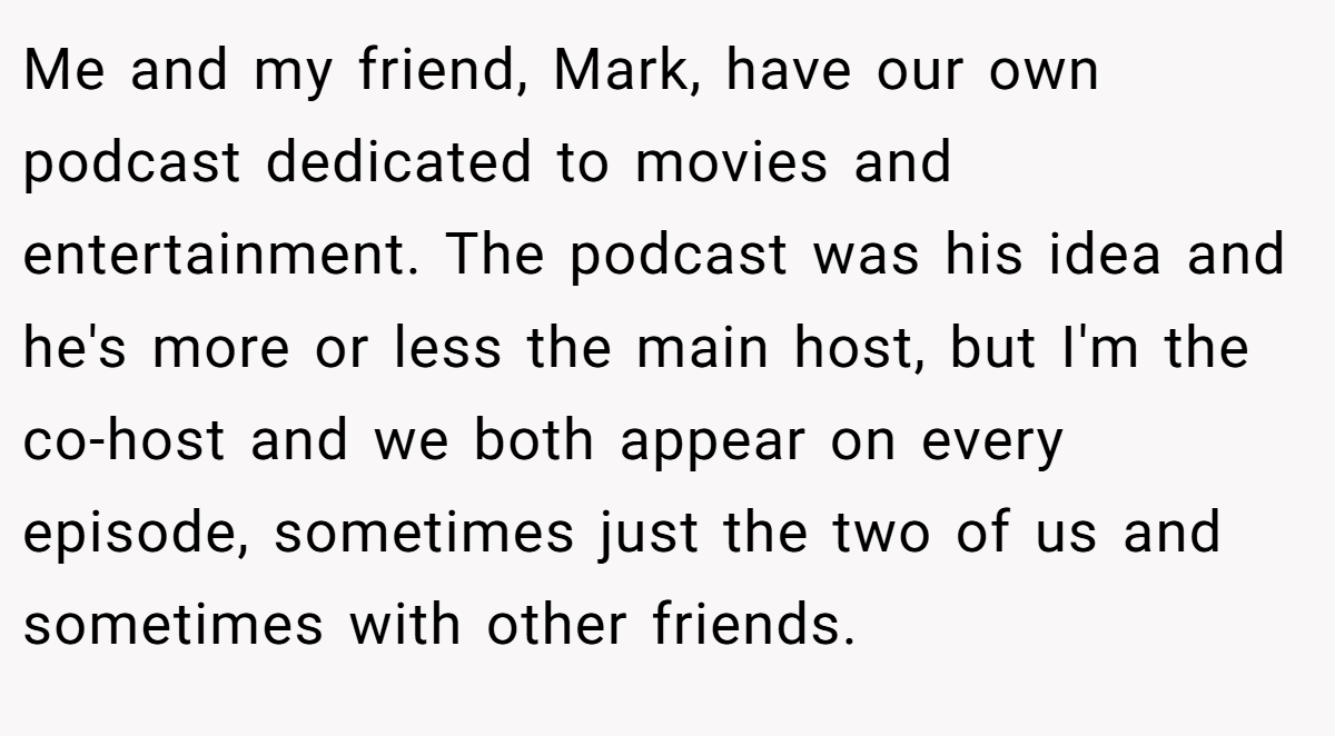 Me and my friend, Mark, have our own podcast dedicated to movies and entertainment. The podcast was his idea and he's more or less the main host, but I'm the co-host and we both appear on every episode, sometimes just the two of us and sometimes with other friends.