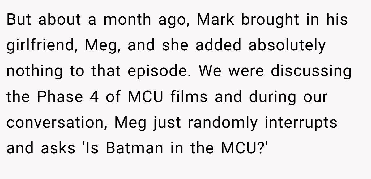 But about a month ago, Mark brought in his girlfriend, Meg, and she added absolutely nothing to that episode. We were discussing the Phase 4 of MCU films and during our conversation, Meg just randomly interrupts and asks 'Is Batman in the MCU?'