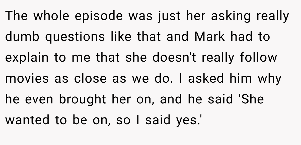 The whole episode was just her asking really dumb questions like that and Mark had to explain to me that she doesn't really follow movies as close as we do. I asked him why he even brought her on, and he said 'She wanted to be on, so I said yes.'