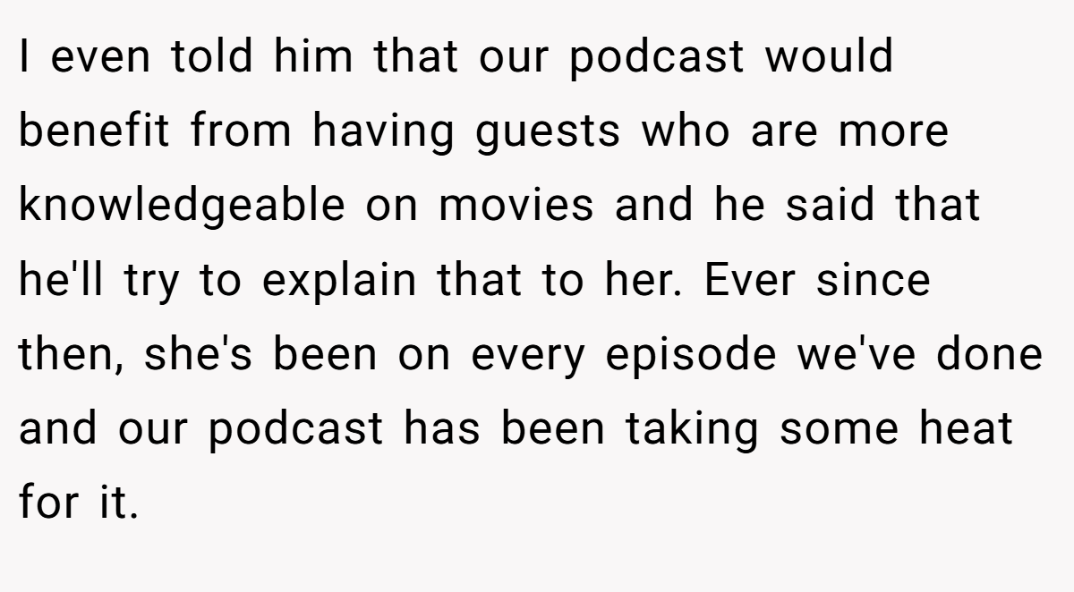 I even told him that our podcast would benefit from having guests who are more knowledgeable on movies and he said that he'll try to explain that to her. Ever since then, she's been on every episode we've done and our podcast has been taking some heat for it.