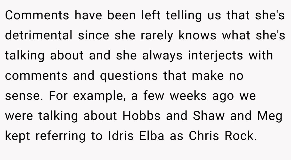 Comments have been left telling us that she's detrimental since she rarely knows what she's talking about and she always interjects with comments and questions that make no sense. For example, a few weeks ago we were talking about Hobbs and Shaw and Meg kept referring to Idris Elba as Chris Rock.