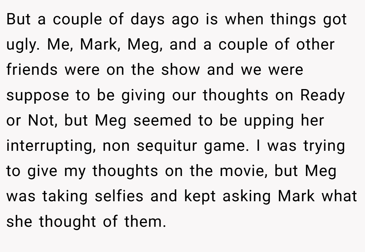 But a couple of days ago is when things got ugly. Me, Mark, Meg, and a couple of other friends were on the show and we were suppose to be giving our thoughts on Ready or Not, but Meg seemed to be upping her interrupting, non sequitur game. I was trying to give my thoughts on the movie, but Meg was taking selfies and kept asking Mark what she thought of them.