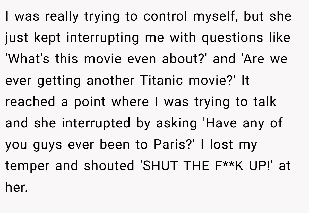 I was really trying to control myself, but she just kept interrupting me with questions like 'What's this movie even about?' and 'Are we ever getting another Titanic movie?' It reached a point where I was trying to talk and she interrupted by asking 'Have any of you guys ever been to Paris?' I lost my temper and shouted 'SHUT THE F**K UP!' at her.