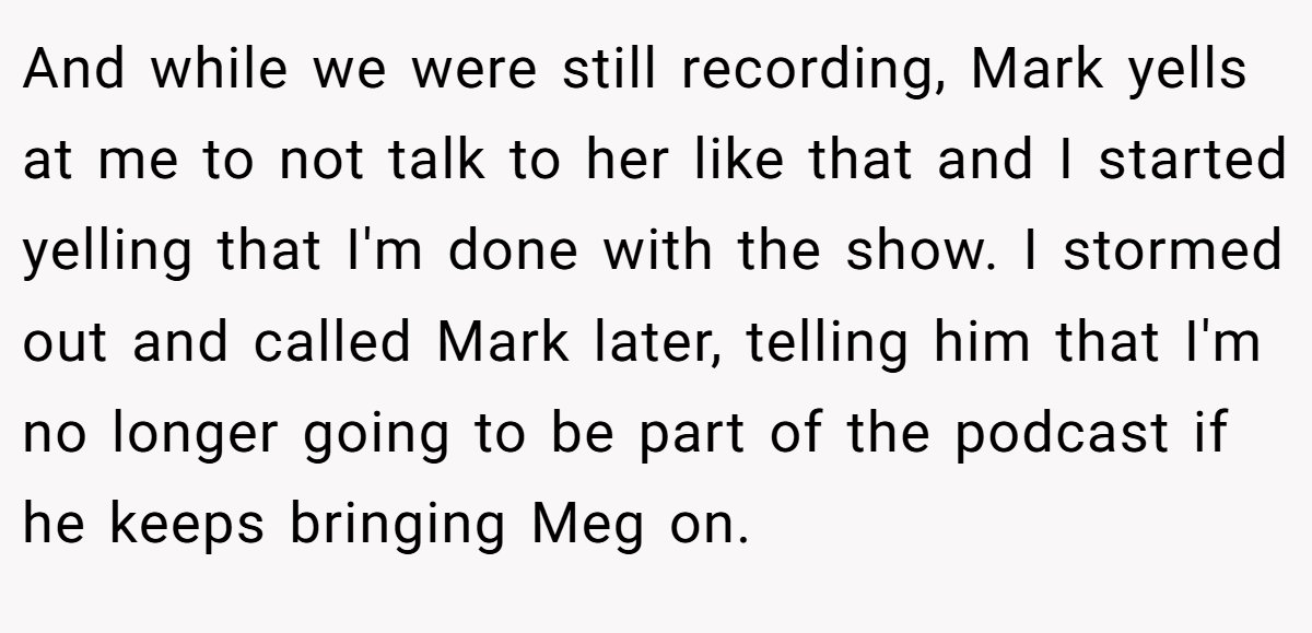 And while we were still recording, Mark yells at me to not talk to her like that and I started yelling that I'm done with the show. I stormed out and called Mark later, telling him that I'm no longer going to be part of the podcast if he keeps bringing Meg on.