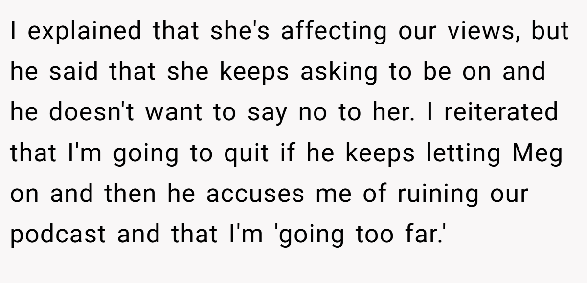 I explained that she's affecting our views, but he said that she keeps asking to be on and he doesn't want to say no to her. I reiterated that I'm going to quit if he keeps letting Meg on and then he accuses me of ruining our podcast and that I'm 'going too far.'