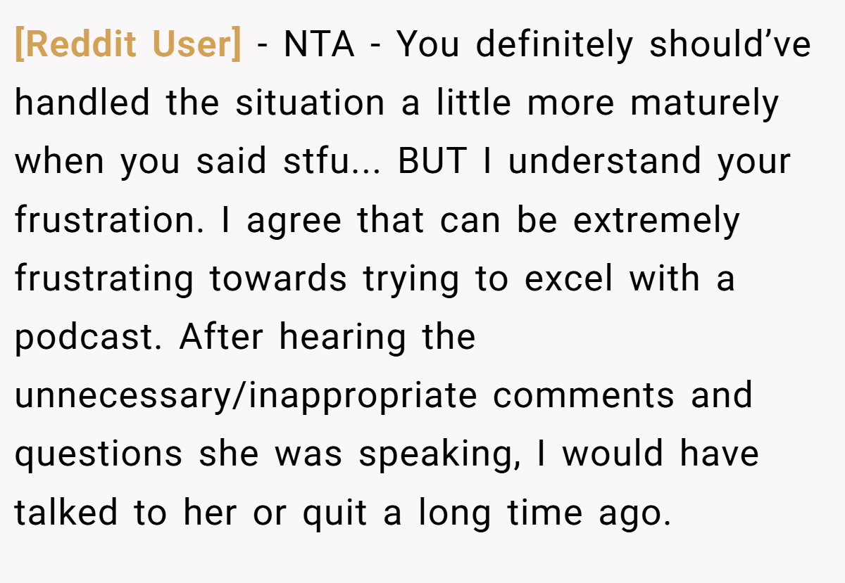 [Reddit User] − NTA - You definitely should’ve handled the situation a little more maturely when you said stfu... BUT I understand your frustration. I agree that can be extremely frustrating towards trying to excel with a podcast. After hearing the unnecessary/inappropriate comments and questions she was speaking, I would have talked to her or quit a long time ago.