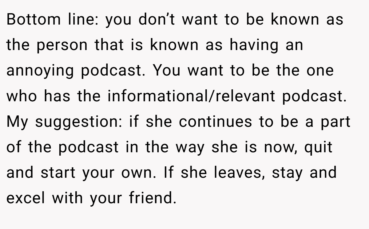Bottom line: you don’t want to be known as the person that is known as having an annoying podcast. You want to be the one who has the informational/relevant podcast. My suggestion: if she continues to be a part of the podcast in the way she is now, quit and start your own. If she leaves, stay and excel with your friend.