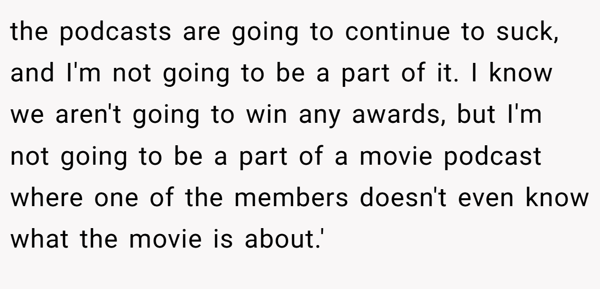 the podcasts are going to continue to suck, and I'm not going to be a part of it. I know we aren't going to win any awards, but I'm not going to be a part of a movie podcast where one of the members doesn't even know what the movie is about.'