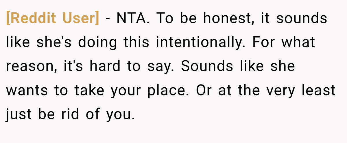 [Reddit User] − NTA. To be honest, it sounds like she's doing this intentionally. For what reason, it's hard to say. Sounds like she wants to take your place. Or at the very least just be rid of you.