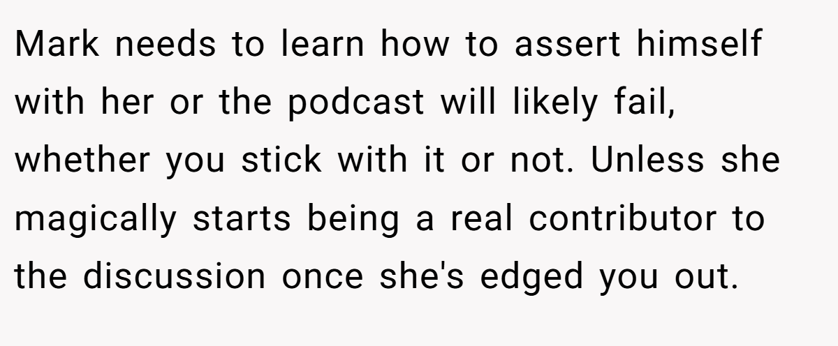 Mark needs to learn how to assert himself with her or the podcast will likely fail, whether you stick with it or not. Unless she magically starts being a real contributor to the discussion once she's edged you out.
