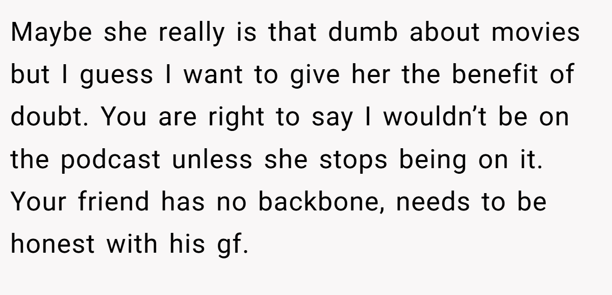 Maybe she really is that dumb about movies but I guess I want to give her the benefit of doubt. You are right to say I wouldn’t be on the podcast unless she stops being on it. Your friend has no backbone, needs to be honest with his gf.