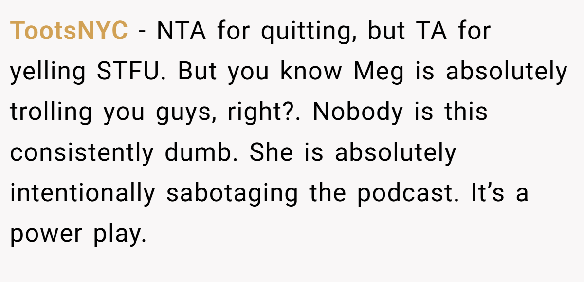 TootsNYC − NTA for quitting, but TA for yelling STFU. But you know Meg is absolutely trolling you guys, right?. Nobody is this consistently dumb. She is absolutely intentionally sabotaging the podcast. It’s a power play.